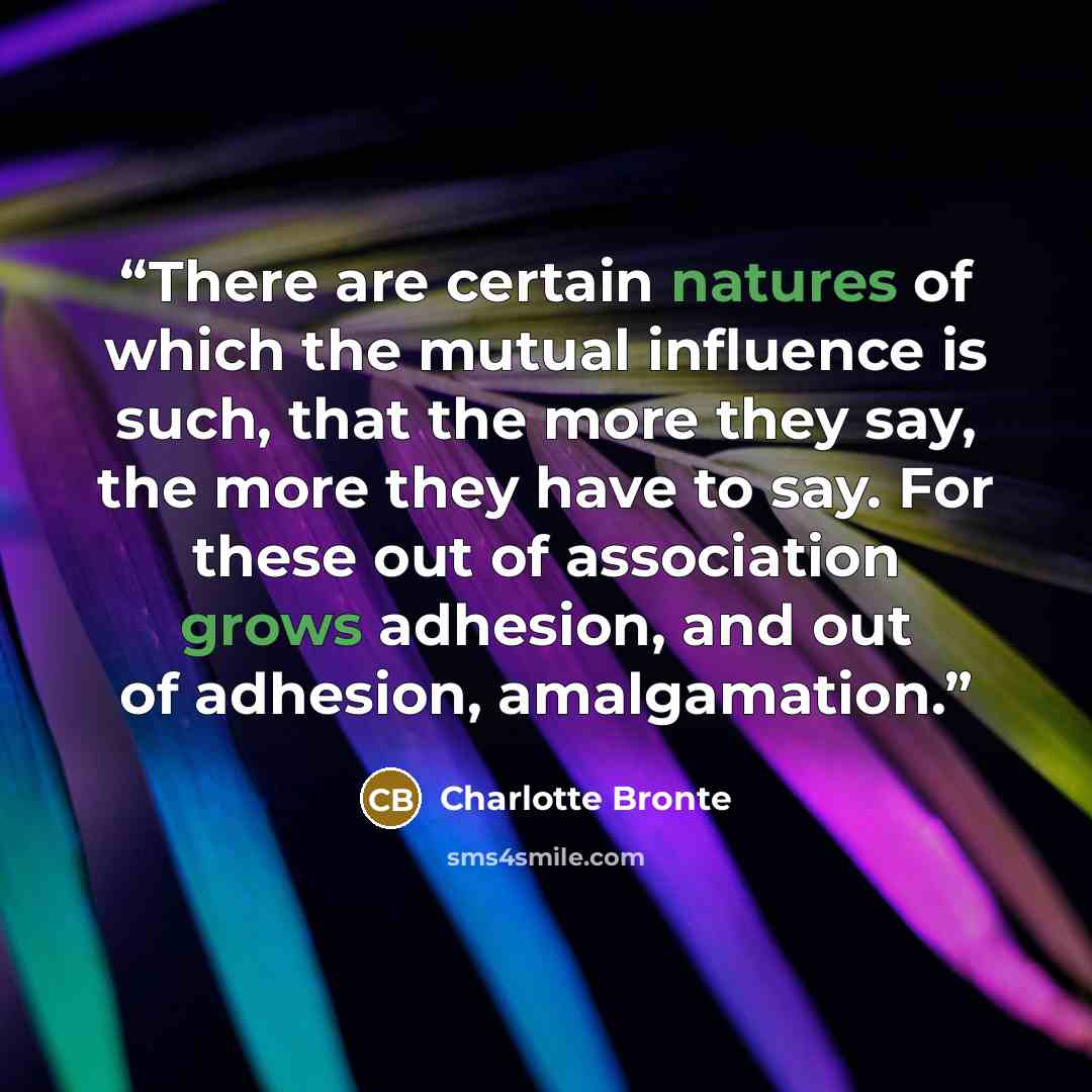 “There are certain natures of which the mutual influence is such, that the more they say, the more they have to say. For these out of association grows adhesion, and out of adhesion, amalgamation.” quote by Charlotte Brontë