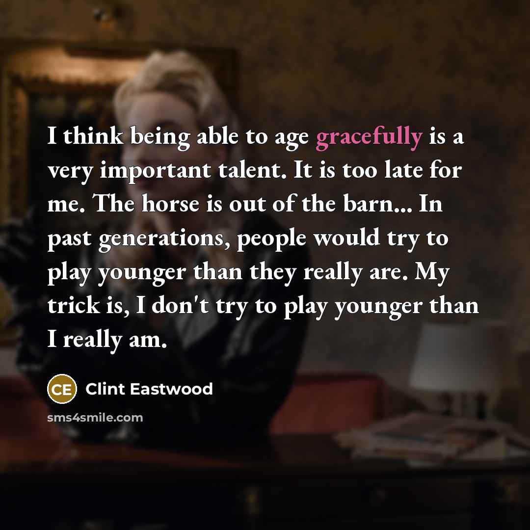 “I think being able to age gracefully is a very important talent. It is too late for me. The horse is out of the barn... In past generations, people would try to play younger than they really are. My trick is, I don't try to play younger than I really am.” quote by Clint Eastwood
