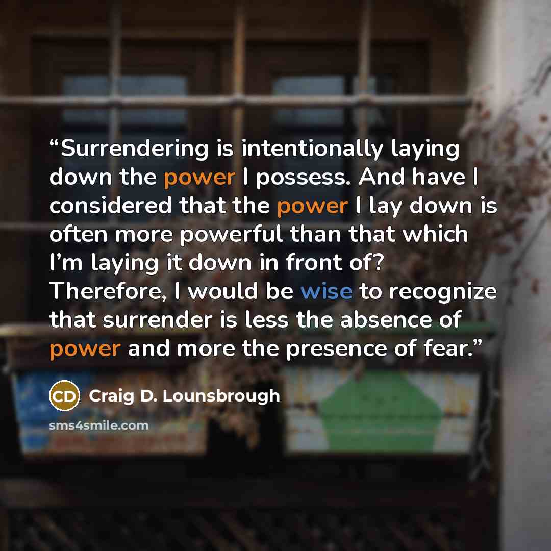 “Surrendering is intentionally laying down the power I possess. And have I considered that the power I lay down is often more powerful than that which I’m laying it down in front of? Therefore, I would be wise to recognize that surrender is less the absence of power and more the presence of fear.” quote by Craig D. Lounsbrough