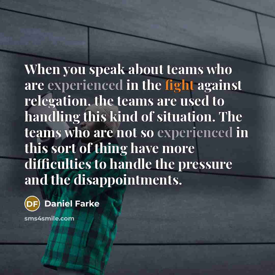 “When you speak about teams who are experienced in the fight against relegation, the teams are used to handling this kind of situation. The teams who are not so experienced in this sort of thing have more difficulties to handle the pressure and the disappointments.” quote by Daniel Farke