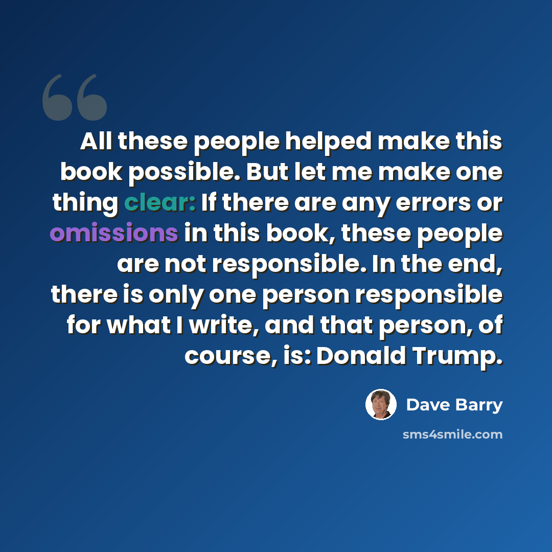 “All these people helped make this book possible. But let me make one thing clear: If there are any errors or omissions in this book, these people are not responsible. In the end, there is only one person responsible for what I write, and that person, of course, is: Donald Trump.” quote by Dave Barry