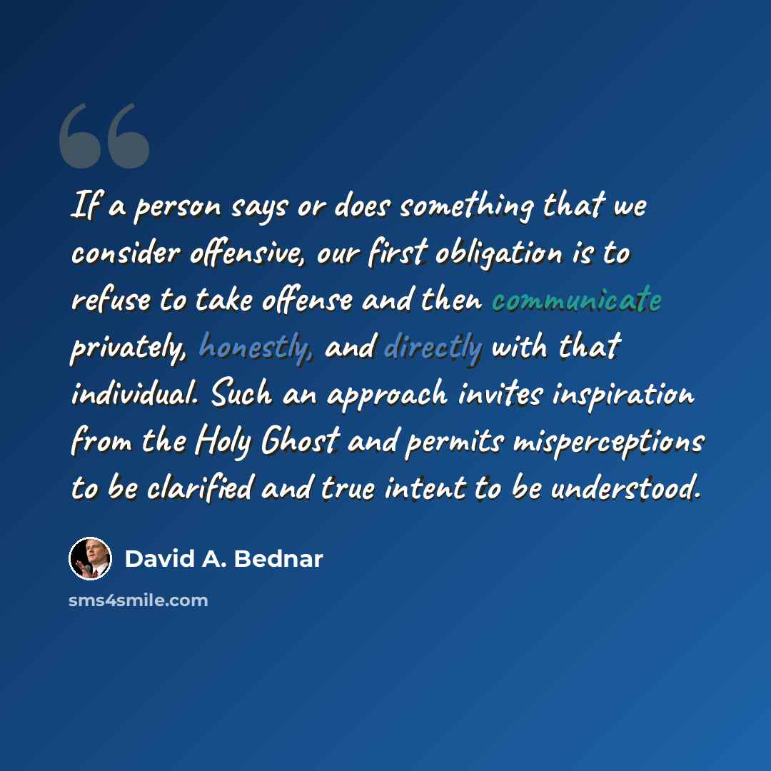 “If a person says or does something that we consider offensive, our first obligation is to refuse to take offense and then communicate privately, honestly, and directly with that individual. Such an approach invites inspiration from the Holy Ghost and permits misperceptions to be clarified and true…” quote by David A. Bednar