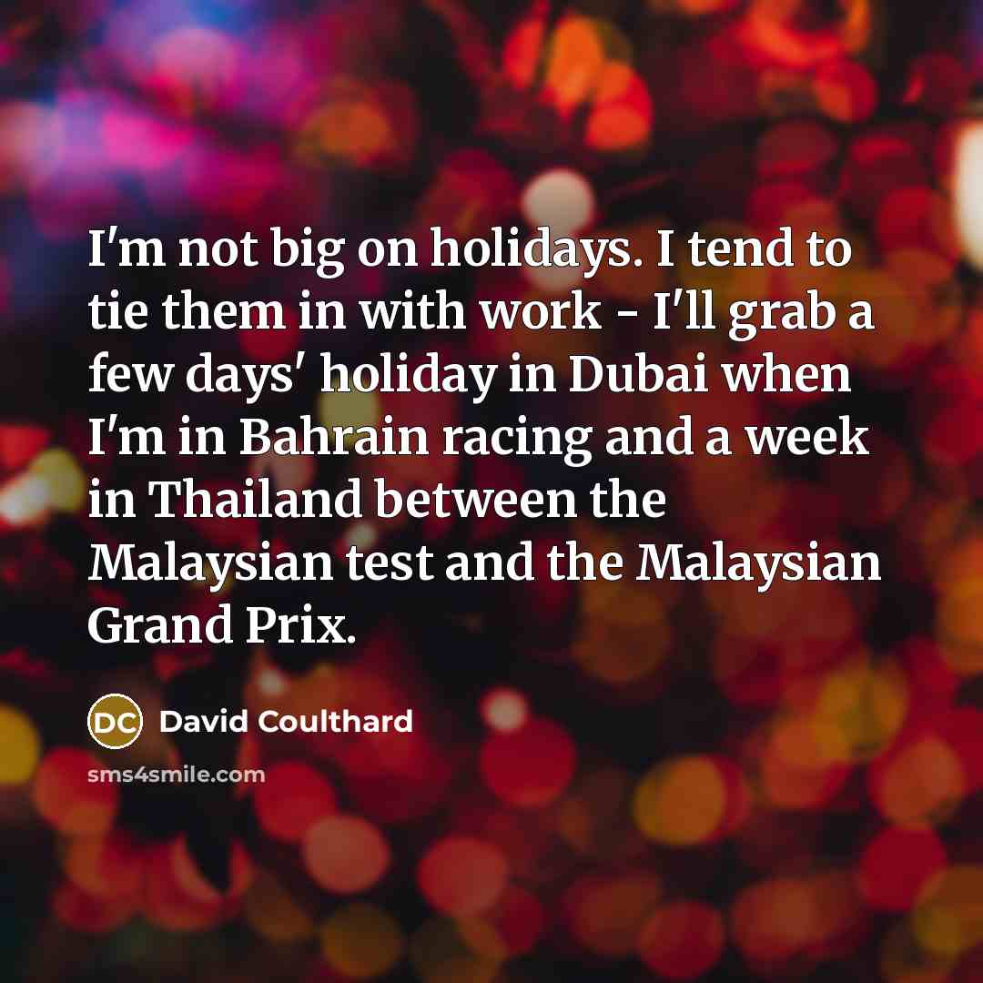“I'm not big on holidays. I tend to tie them in with work - I'll grab a few days' holiday in Dubai when I'm in Bahrain racing and a week in Thailand between the Malaysian test and the Malaysian Grand Prix.” quote by David Coulthard