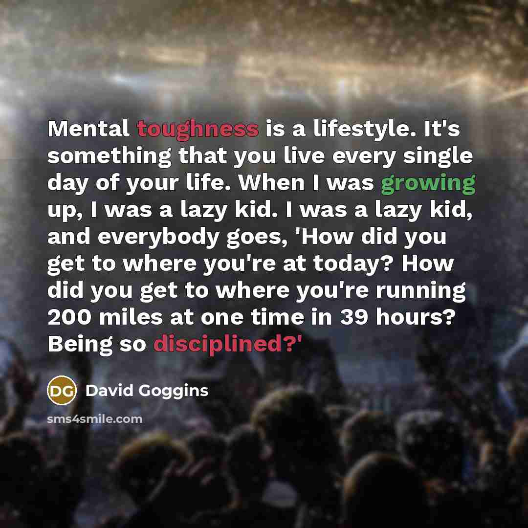 “Mental toughness is a lifestyle. It's something that you live every single day of your life. When I was growing up, I was a lazy kid. I was a lazy kid, and everybody goes, 'How did you get to where you're at today? How did you get to where you're running 200 miles at one time in 39 hours? Being so…” quote by David Goggins