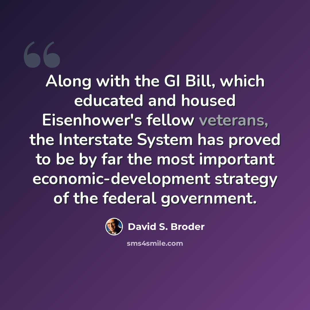“Along with the GI Bill, which educated and housed Eisenhower's fellow veterans, the Interstate System has proved to be by far the most important economic-development strategy of the federal government.” quote by David S. Broder