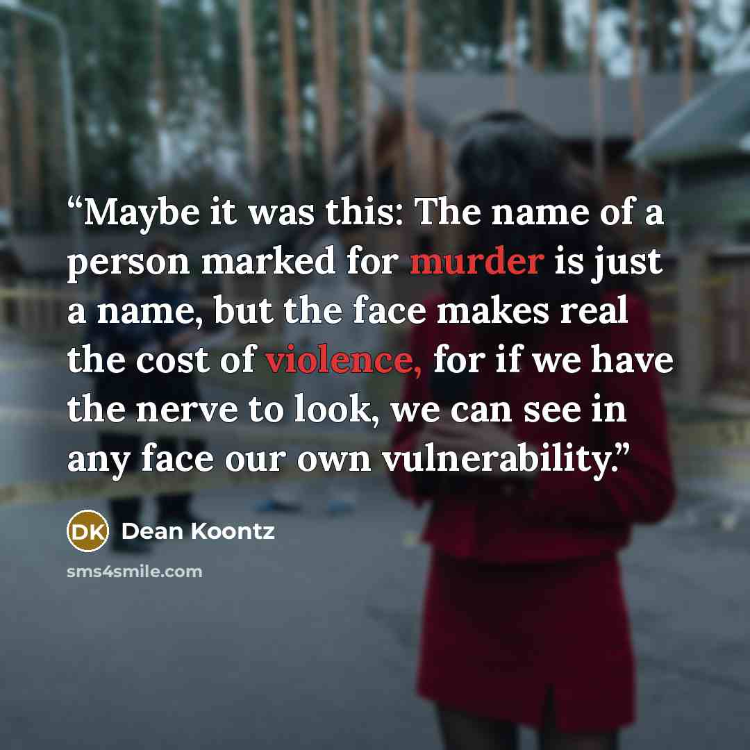 “Maybe it was this: The name of a person marked for murder is just a name, but the face makes real the cost of violence, for if we have the nerve to look, we can see in any face our own vulnerability.” quote by Dean Koontz