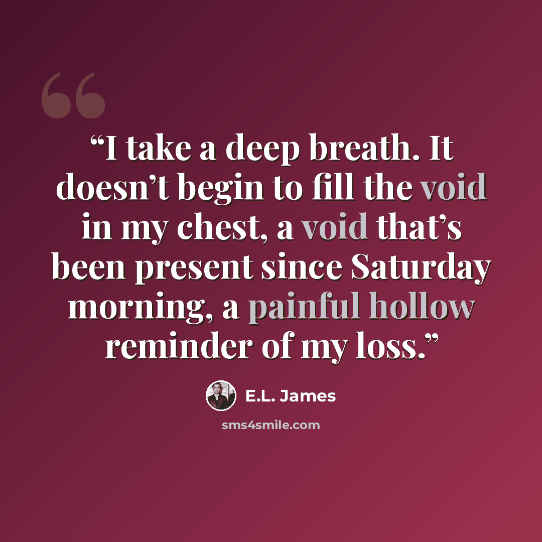 “I take a deep breath. It doesn’t begin to fill the void in my chest, a void that’s been present since Saturday morning, a painful hollow reminder of my loss.” quote by E.L. James