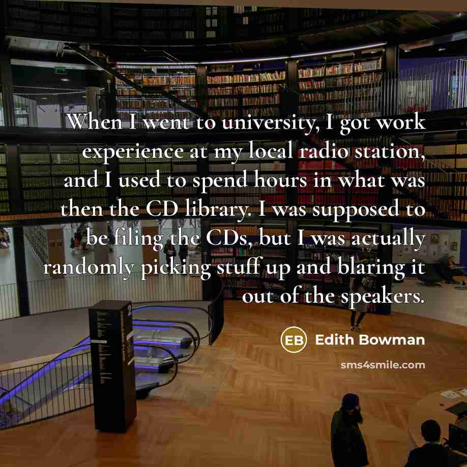 “When I went to university, I got work experience at my local radio station, and I used to spend hours in what was then the CD library. I was supposed to be filing the CDs, but I was actually randomly picking stuff up and blaring it out of the speakers.” quote by Edith Bowman