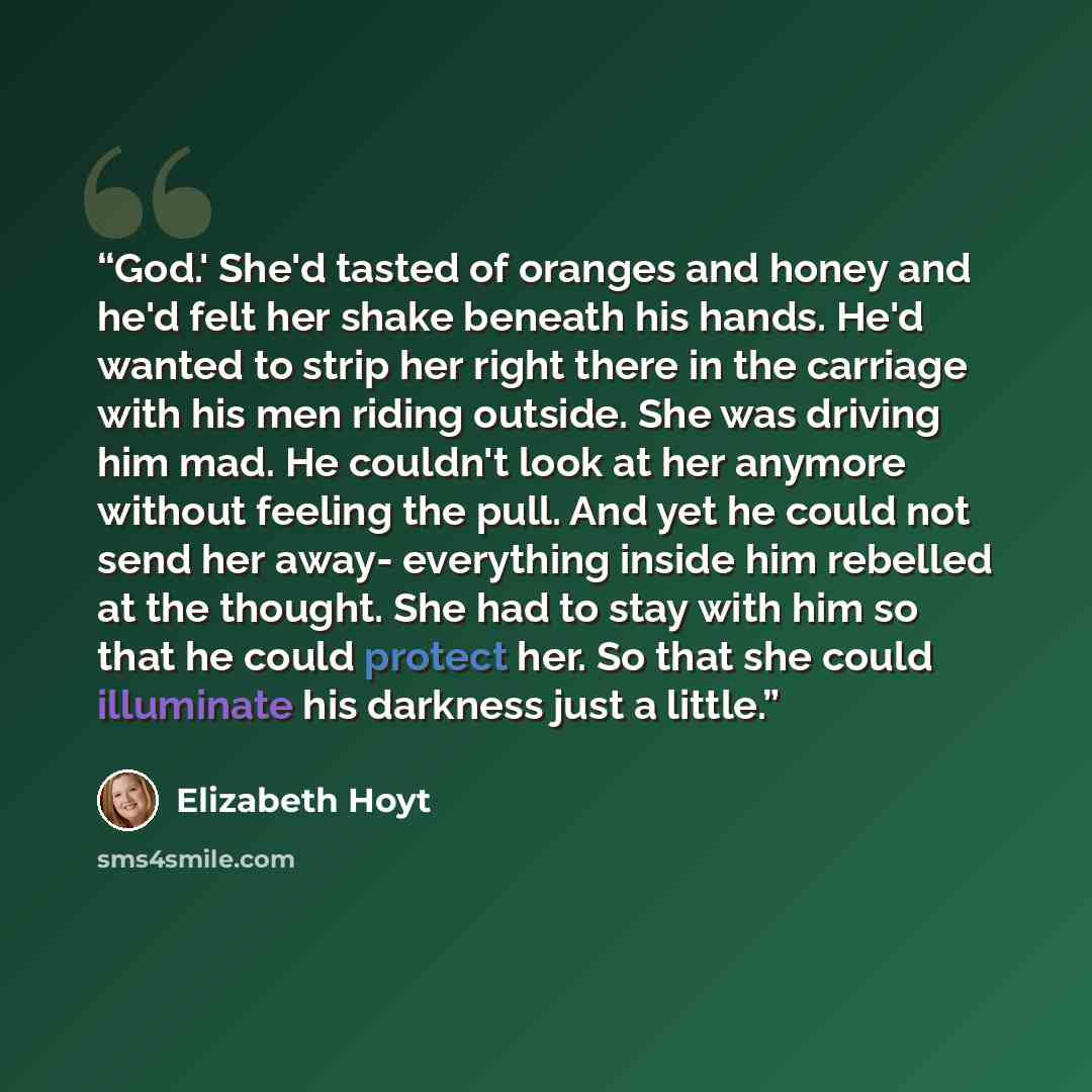 “God.' She'd tasted of oranges and honey and he'd felt her shake beneath his hands. He'd wanted to strip her right there in the carriage with his men riding outside. She was driving him mad. He couldn't look at her anymore without feeling the pull. And yet he could not send her away- everything…” quote by Elizabeth Hoyt
