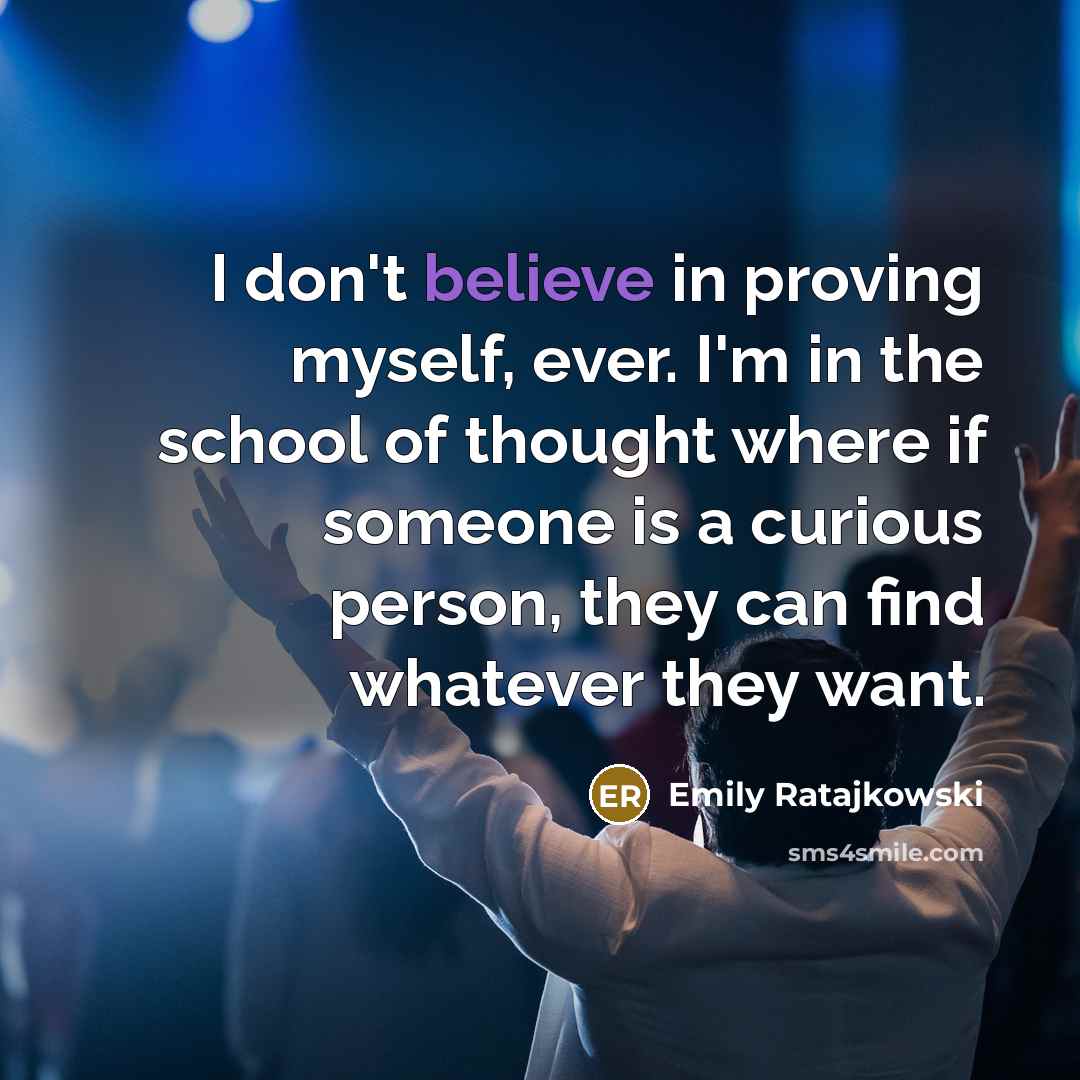 “I don't believe in proving myself, ever. I'm in the school of thought where if someone is a curious person, they can find whatever they want.” quote by Emily Ratajkowski