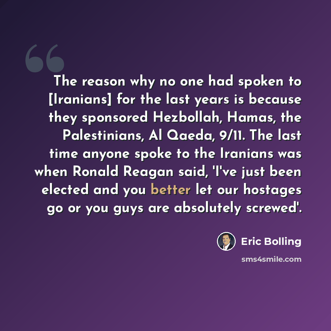 “The reason why no one had spoken to [Iranians] for the last years is because they sponsored Hezbollah, Hamas, the Palestinians, Al Qaeda, 9/11. The last time anyone spoke to the Iranians was when Ronald Reagan said, 'I've just been elected and you better let our hostages go or you guys are…” quote by Eric Bolling