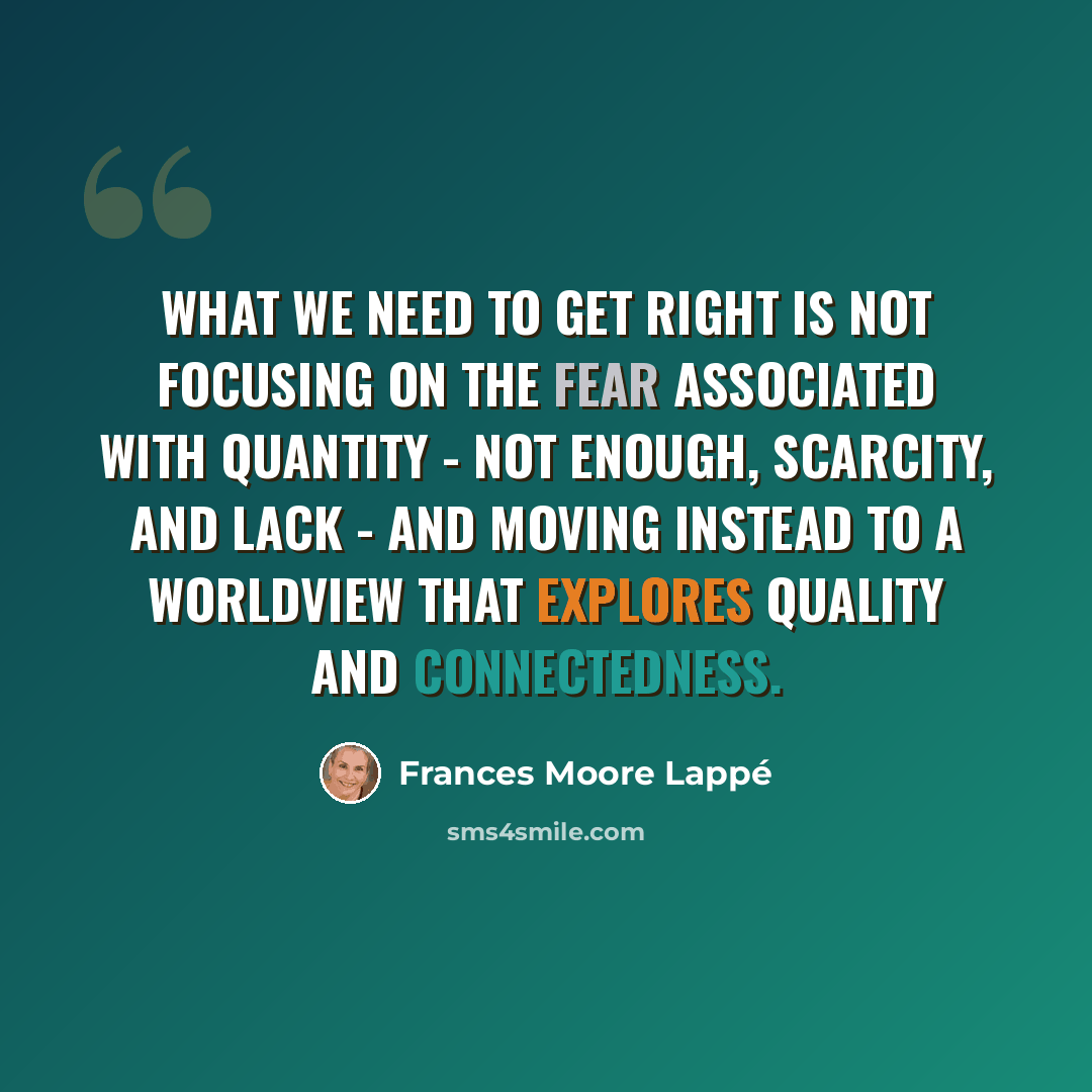 “What we need to get right is not focusing on the fear associated with quantity - not enough, scarcity, and lack - and moving instead to a worldview that explores quality and connectedness.” quote by Frances Moore Lappé