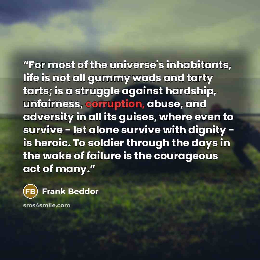 “For most of the universe's inhabitants, life is not all gummy wads and tarty tarts; is a struggle against hardship, unfairness, corruption, abuse, and adversity in all its guises, where even to survive - let alone survive with dignity - is heroic. To soldier through the days in the wake of failure…” quote by Frank Beddor
