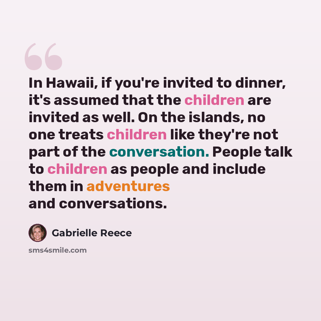 “In Hawaii, if you're invited to dinner, it's assumed that the children are invited as well. On the islands, no one treats children like they're not part of the conversation. People talk to children as people and include them in adventures and conversations.” quote by Gabrielle Reece
