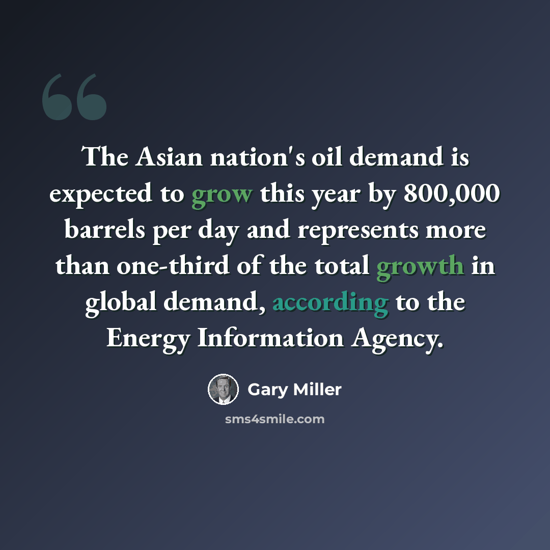 “The Asian nation's oil demand is expected to grow this year by 800,000 barrels per day and represents more than one-third of the total growth in global demand, according to the Energy Information Agency.” quote by Gary Miller
