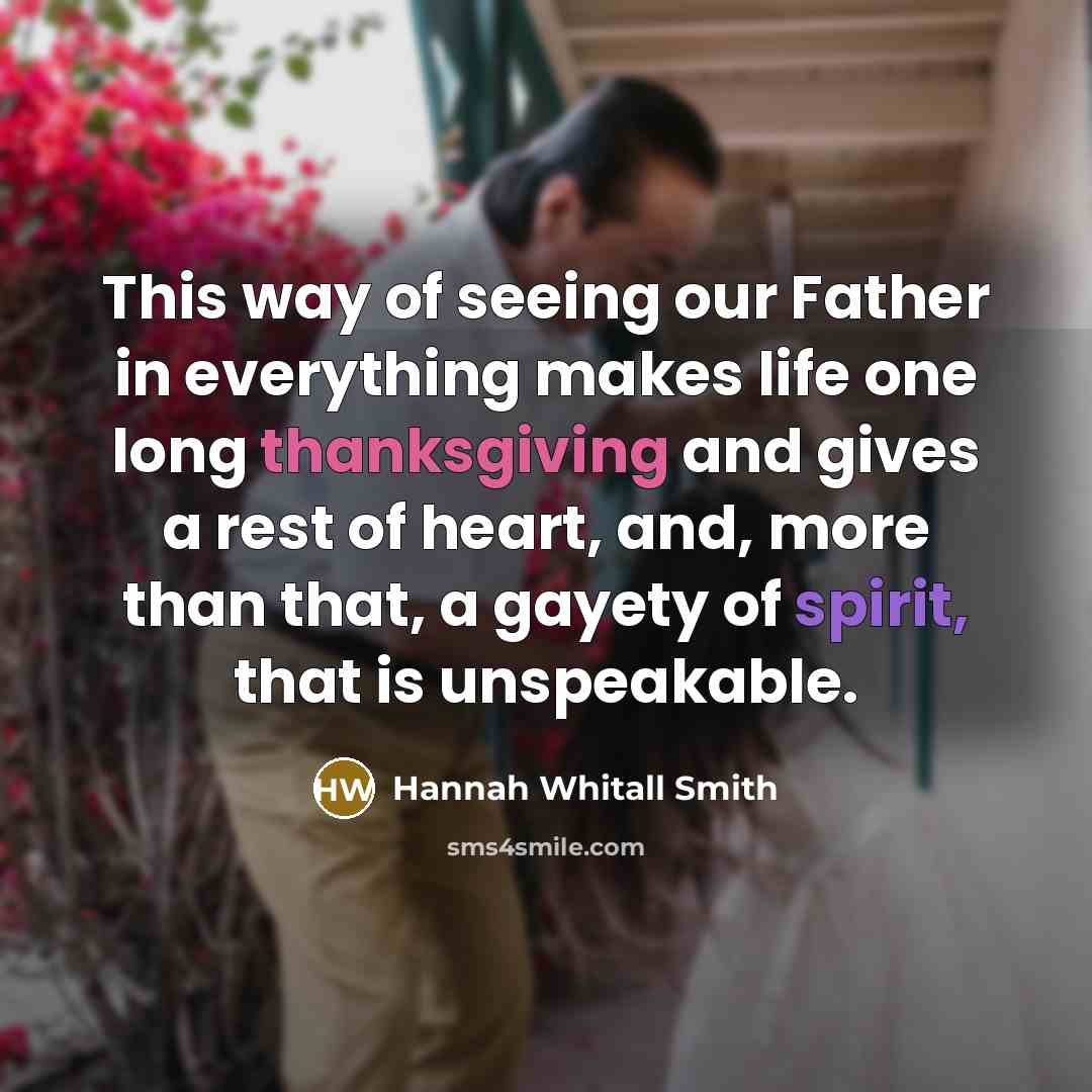 “This way of seeing our Father in everything makes life one long thanksgiving and gives a rest of heart, and, more than that, a gayety of spirit, that is unspeakable.” quote by Hannah Whitall Smith