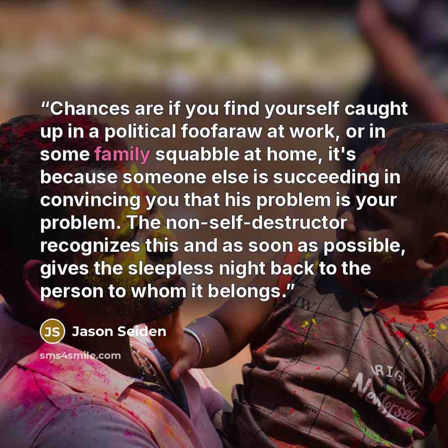 “Chances are if you find yourself caught up in a political foofaraw at work, or in some family squabble at home, it's because someone else is succeeding in convincing you that his problem is your problem. The non-self-destructor recognizes this and as soon as possible, gives the sleepless night…” quote by Jason Seiden