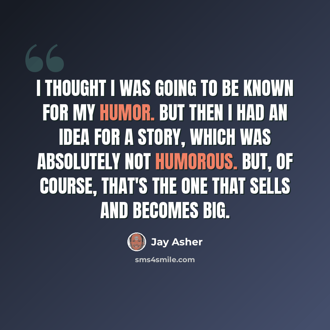 “I thought I was going to be known for my humor. But then I had an idea for a story, which was absolutely not humorous. But, of course, that's the one that sells and becomes big.” quote by Jay Asher