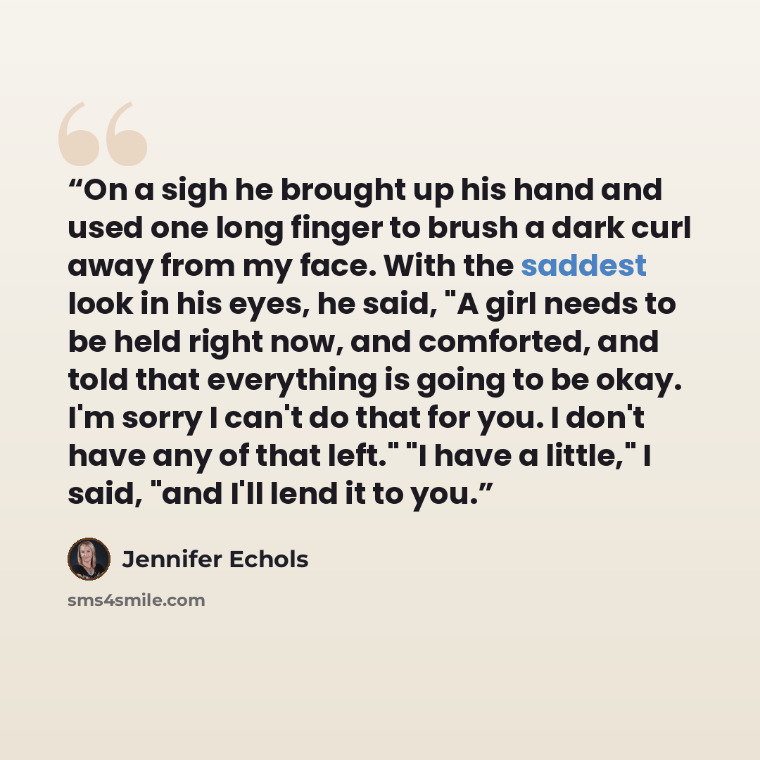 “On a sigh he brought up his hand and used one long finger to brush a dark curl away from my face. With the saddest look in his eyes, he said, "A girl needs to be held right now, and comforted, and told that everything is going to be okay. I'm sorry I can't do that for you. I don't have any of that…” quote by Jennifer Echols