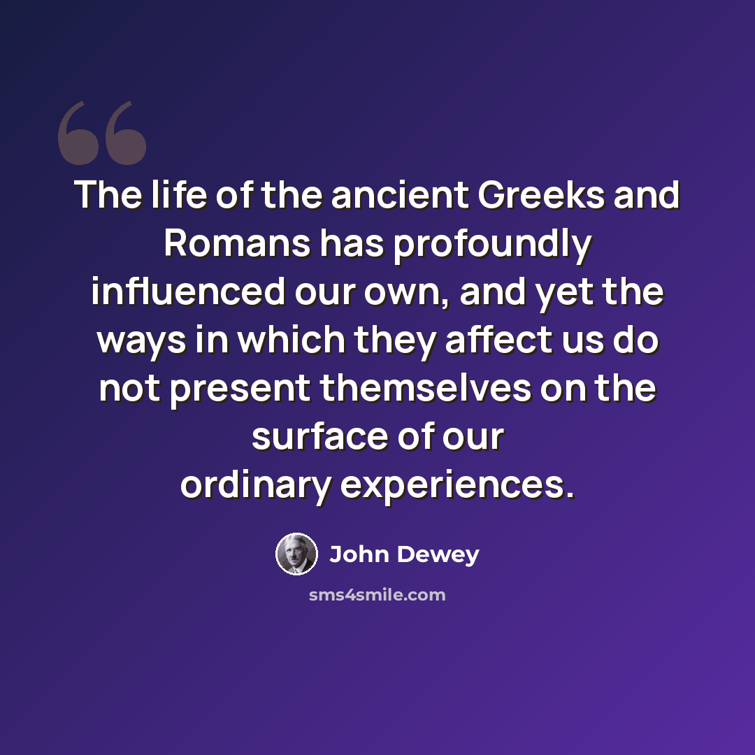 “The life of the ancient Greeks and Romans has profoundly influenced our own, and yet the ways in which they affect us do not present themselves on the surface of our ordinary experiences.” quote by John Dewey