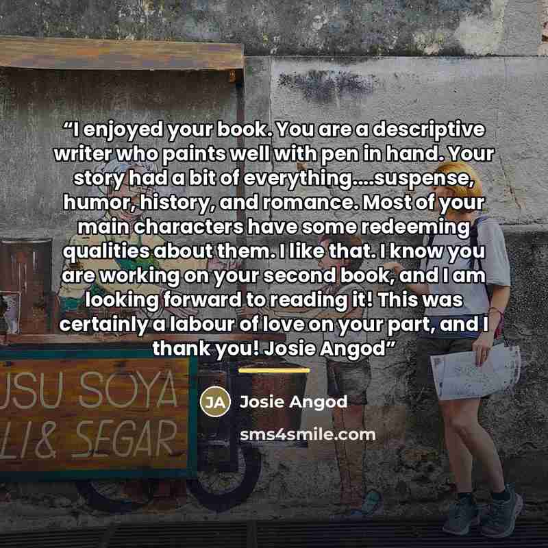 “I enjoyed your book. You are a descriptive writer who paints well with pen in hand. Your story had a bit of everything…suspense, humor, history, and romance. Most of your main characters have some redeeming qualities about them. I like that. I know you are working on your second book, and I am…” quote by Josie Angod