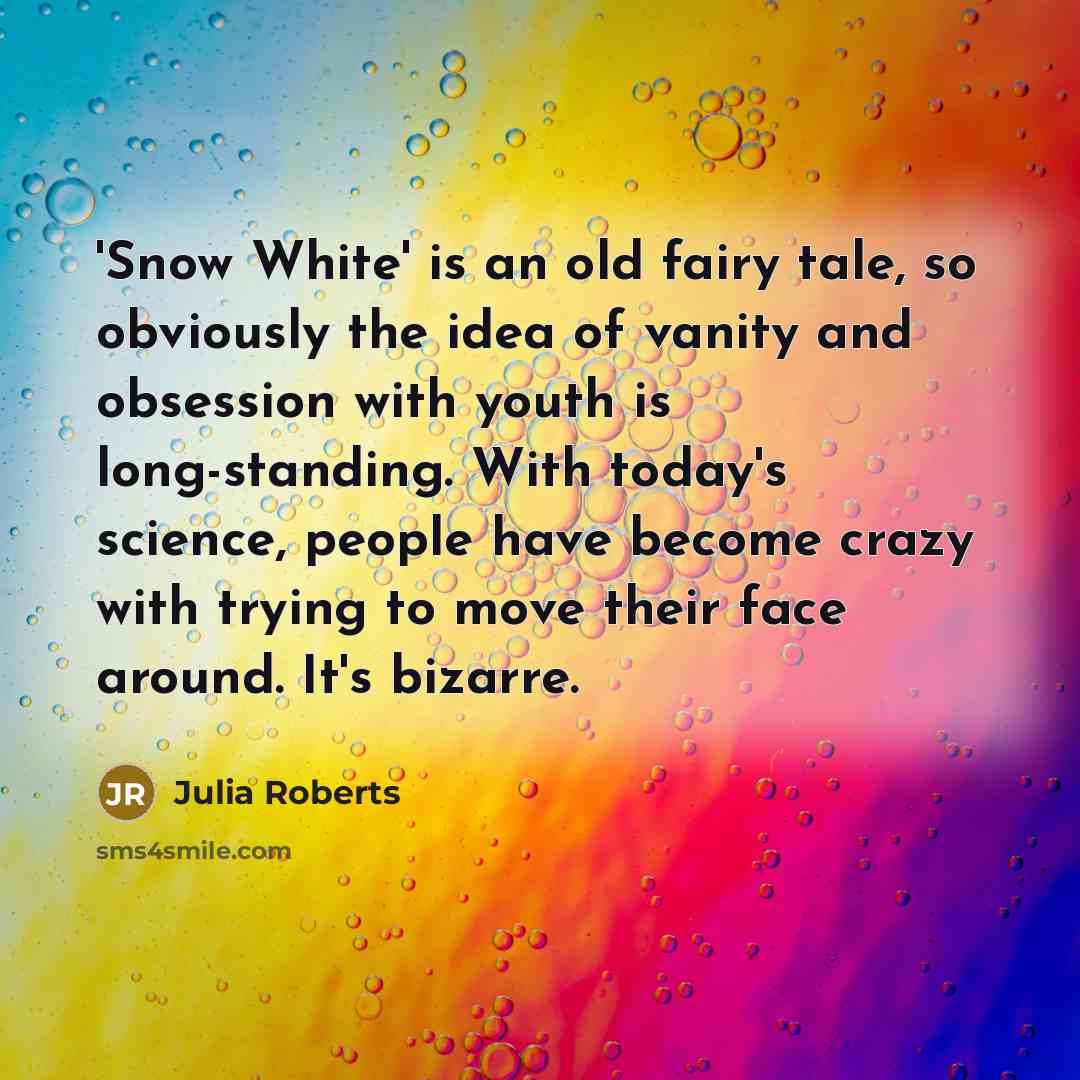 “'Snow White' is an old fairy tale, so obviously the idea of vanity and obsession with youth is long-standing. With today's science, people have become crazy with trying to move their face around. It's bizarre.” quote by Julia Roberts