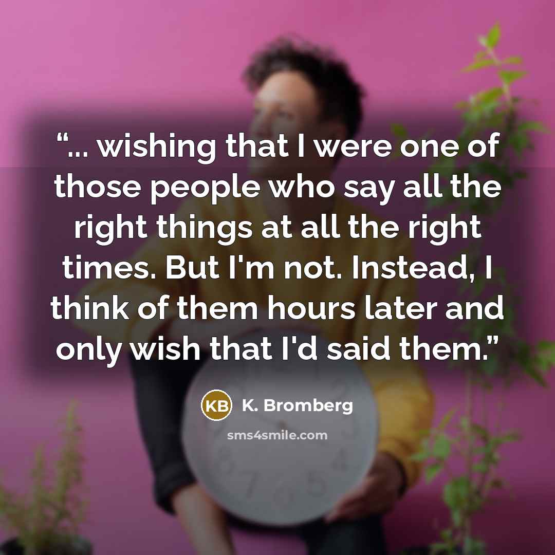 “... wishing that I were one of those people who say all the right things at all the right times. But I'm not. Instead, I think of them hours later and only wish that I'd said them.” quote by K. Bromberg