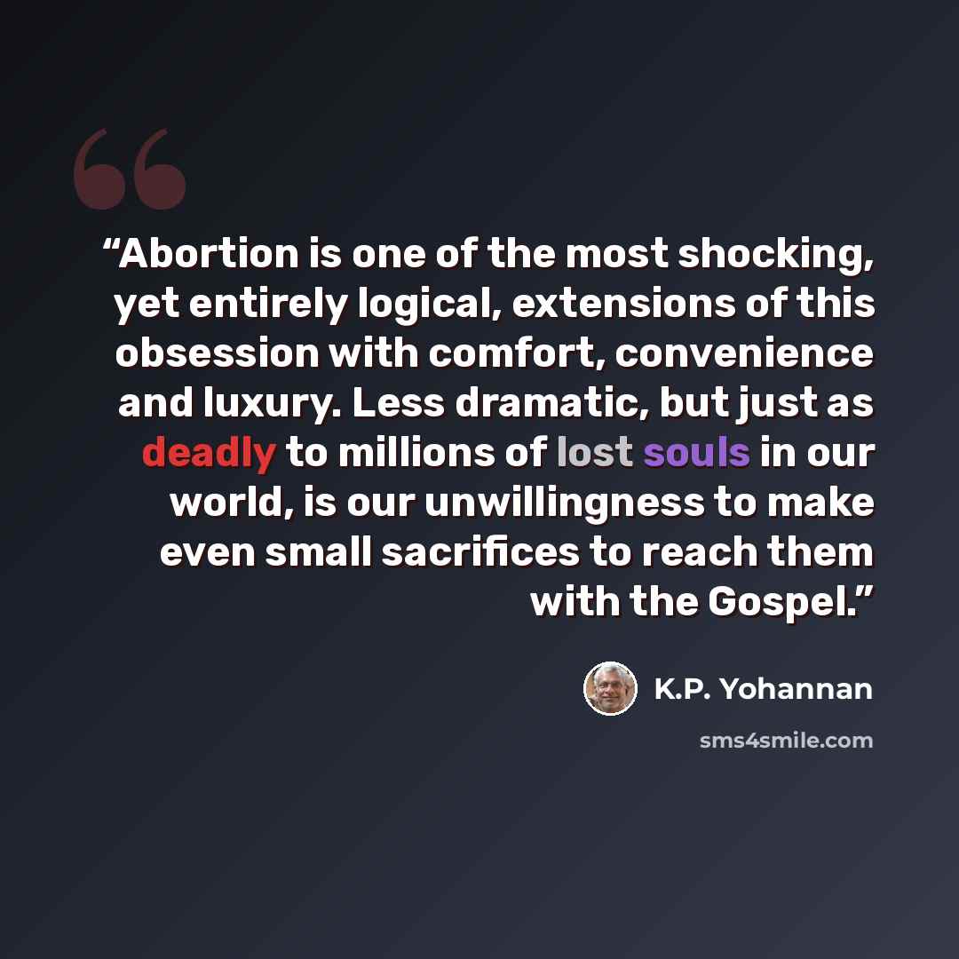 “Abortion is one of the most shocking, yet entirely logical, extensions of this obsession with comfort, convenience and luxury. Less dramatic, but just as deadly to millions of lost souls in our world, is our unwillingness to make even small sacrifices to reach them with the Gospel.” quote by K.P. Yohannan
