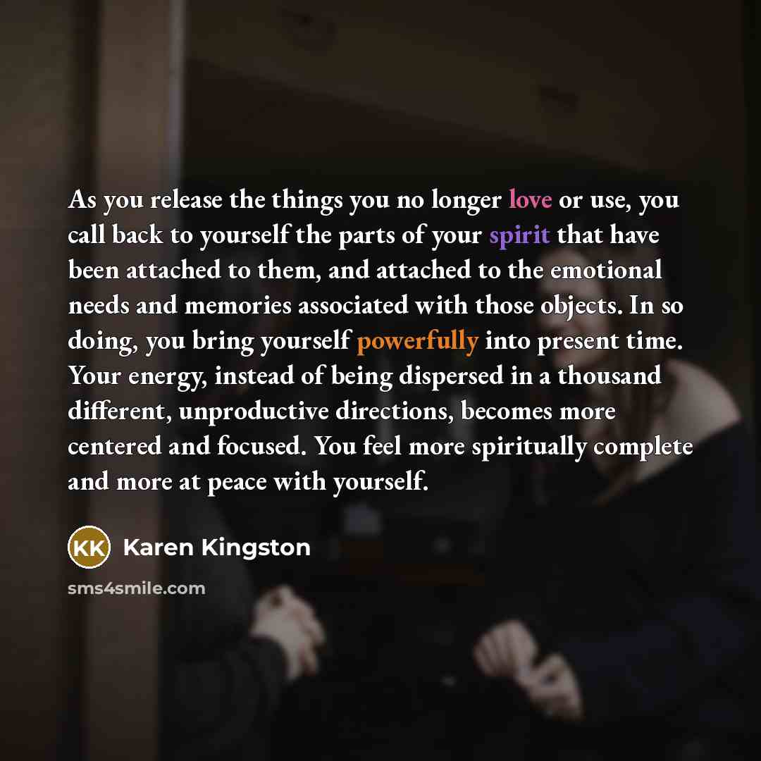 “As you release the things you no longer love or use, you call back to yourself the parts of your spirit that have been attached to them, and attached to the emotional needs and memories associated with those objects. In so doing, you bring yourself powerfully into present time. Your energy…” quote by Karen Kingston