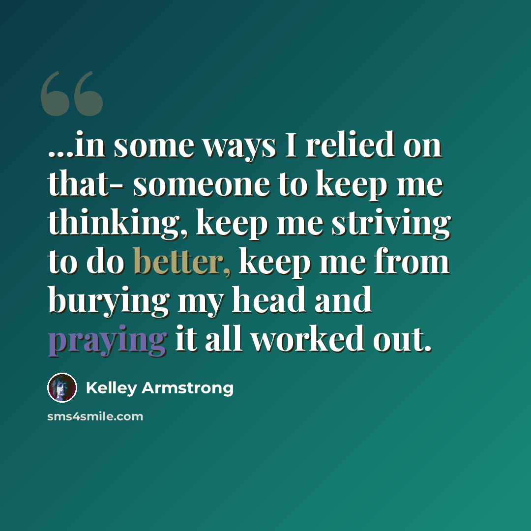 “...in some ways I relied on that- someone to keep me thinking, keep me striving to do better, keep me from burying my head and praying it all worked out.” quote by Kelley Armstrong