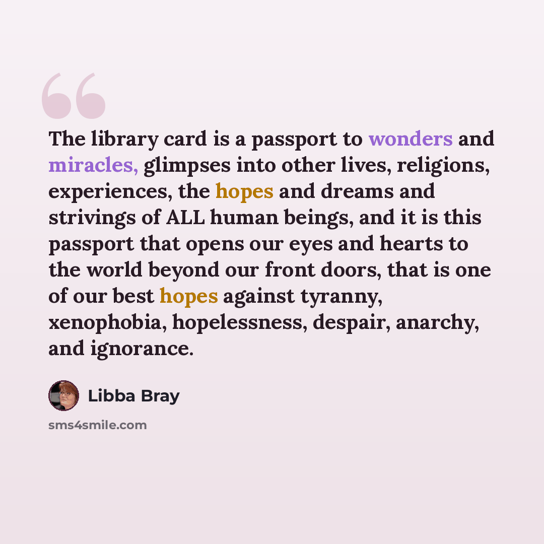 “The library card is a passport to wonders and miracles, glimpses into other lives, religions, experiences, the hopes and dreams and strivings of ALL human beings, and it is this passport that opens our eyes and hearts to the world beyond our front doors, that is one of our best hopes against…” quote by Libba Bray