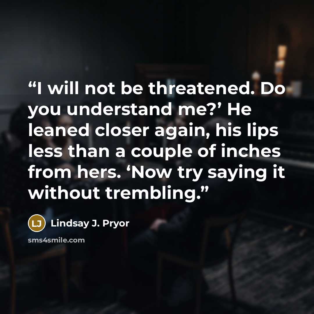“I will not be threatened. Do you understand me?’ He leaned closer again, his lips less than a couple of inches from hers. ‘Now try saying it without trembling.” quote by Lindsay J. Pryor