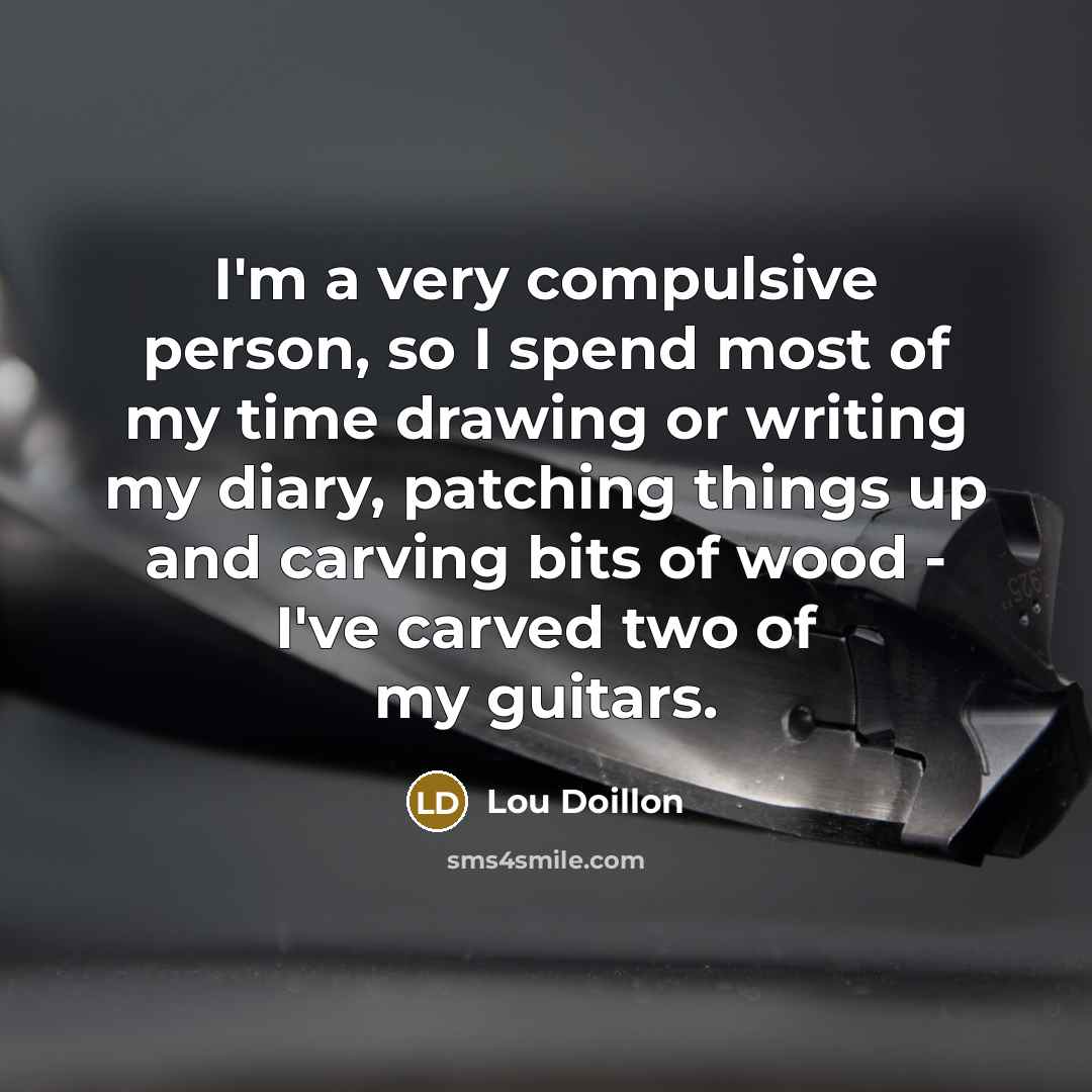 “I'm a very compulsive person, so I spend most of my time drawing or writing my diary, patching things up and carving bits of wood - I've carved two of my guitars.” quote by Lou Doillon