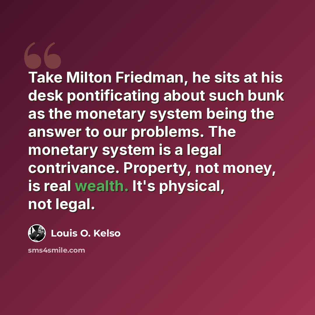 “Take Milton Friedman, he sits at his desk pontificating about such bunk as the monetary system being the answer to our problems. The monetary system is a legal contrivance. Property, not money, is real wealth. It's physical, not legal.” quote by Louis O. Kelso
