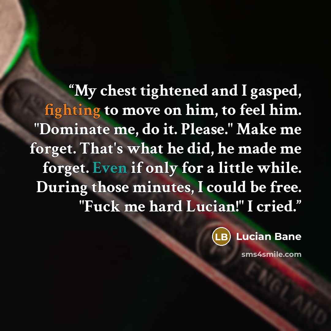 “My chest tightened and I gasped, fighting to move on him, to feel him. "Dominate me, do it. Please." Make me forget. That's what he did, he made me forget. Even if only for a little while. During those minutes, I could be free. "Fuck me hard Lucian!" I cried.” quote by Lucian Bane