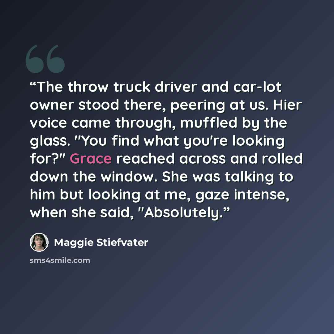 “The throw truck driver and car-lot owner stood there, peering at us. Hier voice came through, muffled by the glass. ''You find what you're looking for?'' Grace reached across and rolled down the window. She was talking to him but looking at me, gaze intense, when she said, ''Absolutely.” quote by maggie stiefvater