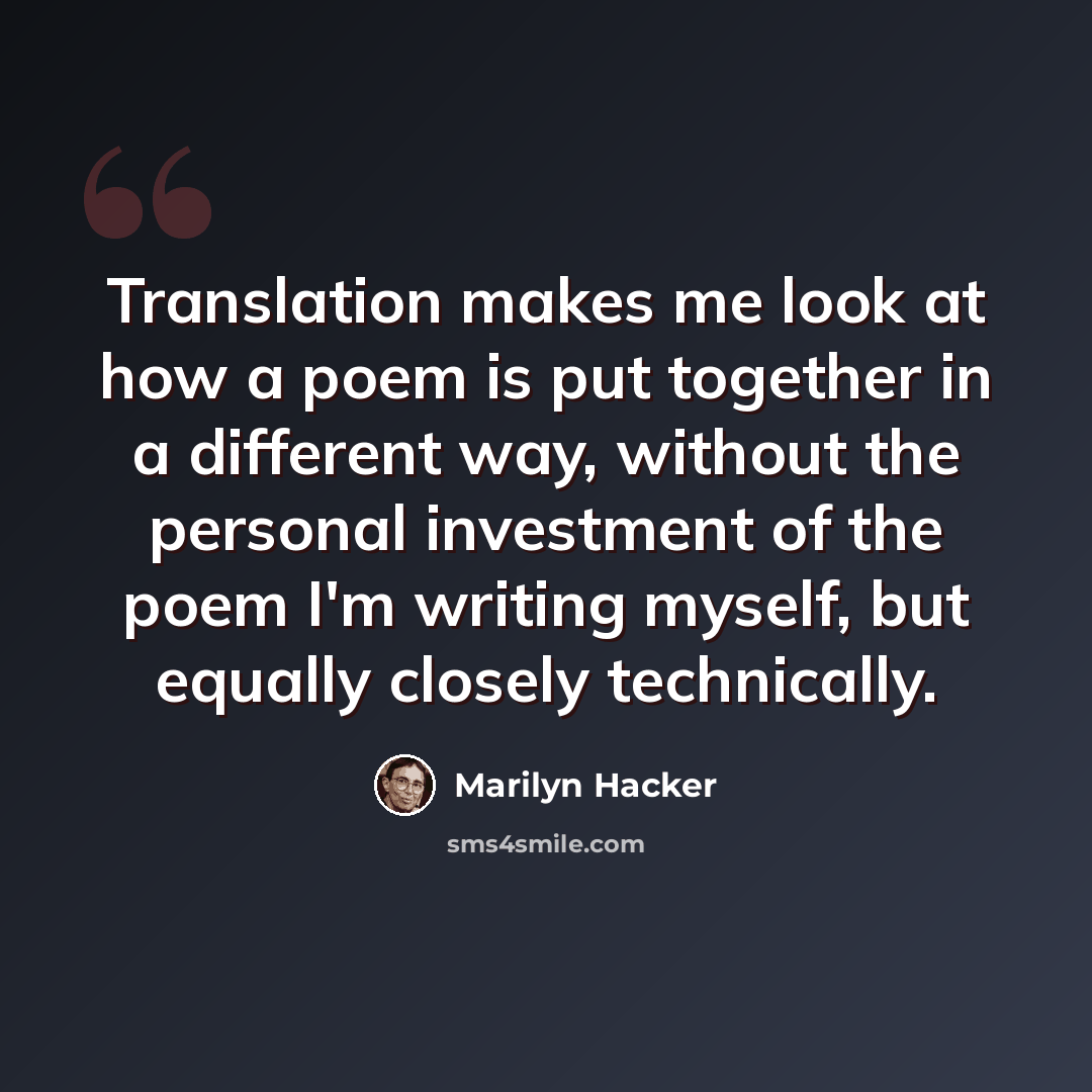 “Translation makes me look at how a poem is put together in a different way, without the personal investment of the poem I'm writing myself, but equally closely technically.” quote by Marilyn Hacker