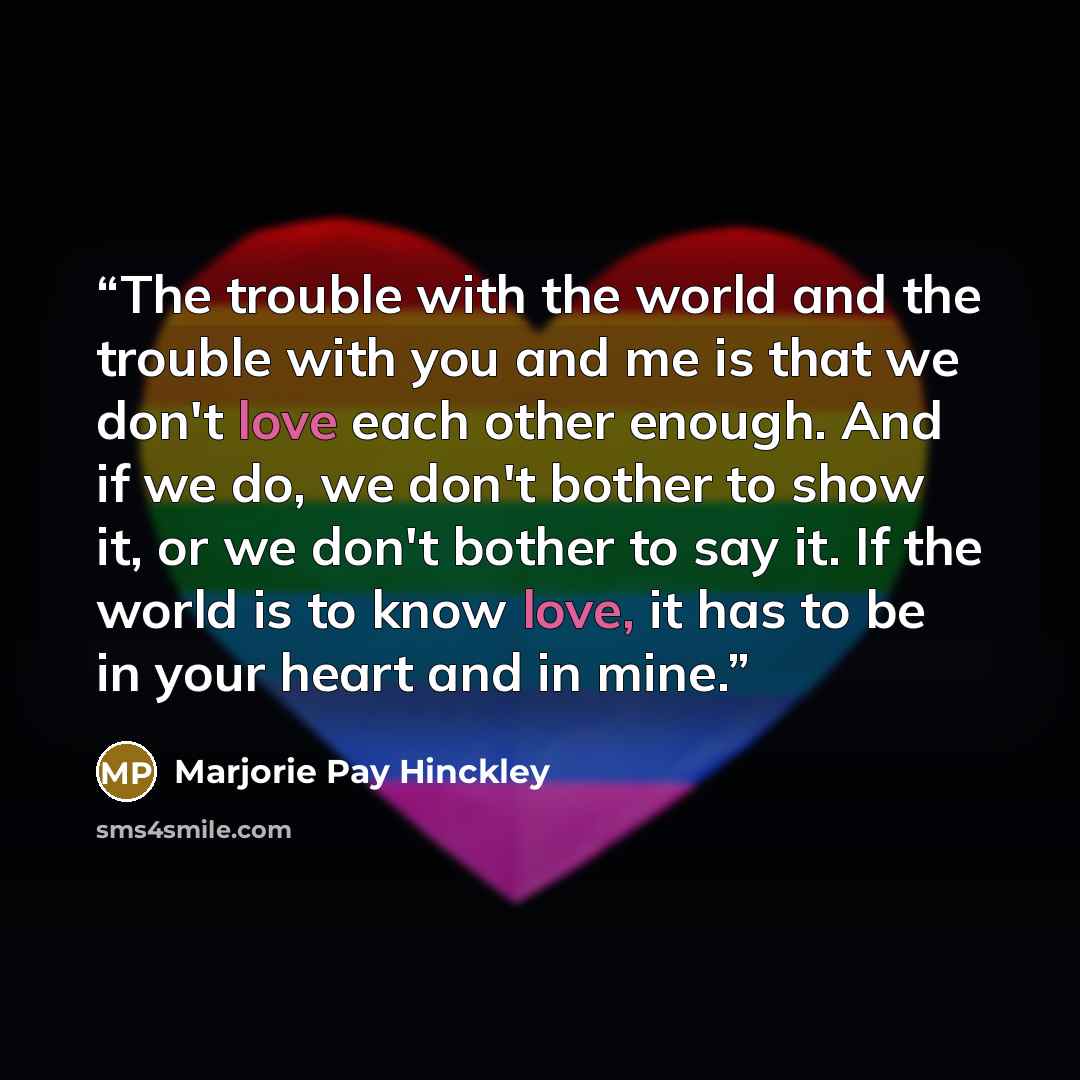 “The trouble with the world and the trouble with you and me is that we don't love each other enough. And if we do, we don't bother to show it, or we don't bother to say it. If the world is to know love, it has to be in your heart and in mine.” quote by Marjorie Pay Hinckley