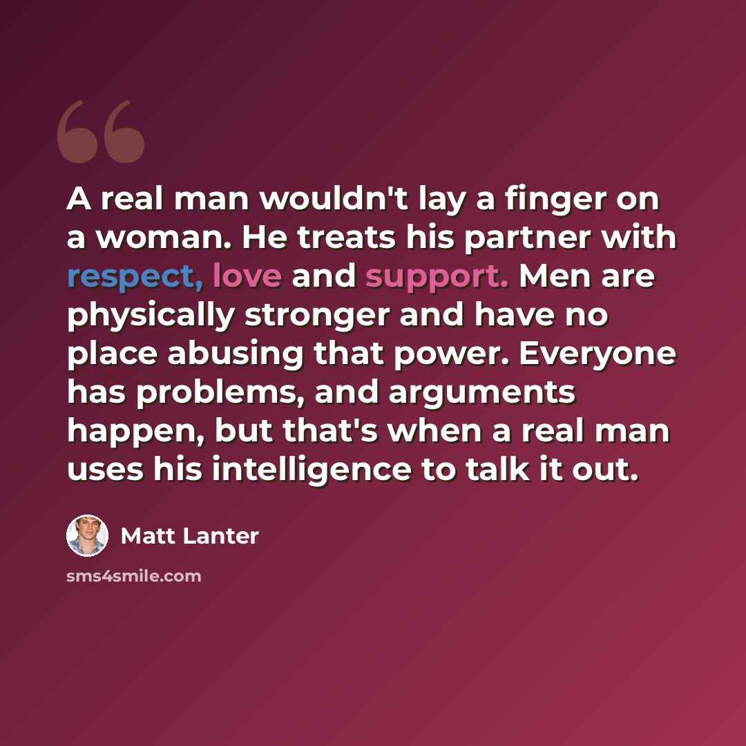 “A real man wouldn't lay a finger on a woman. He treats his partner with respect, love and support. Men are physically stronger and have no place abusing that power. Everyone has problems, and arguments happen, but that's when a real man uses his intelligence to talk it out.” quote by Matt Lanter