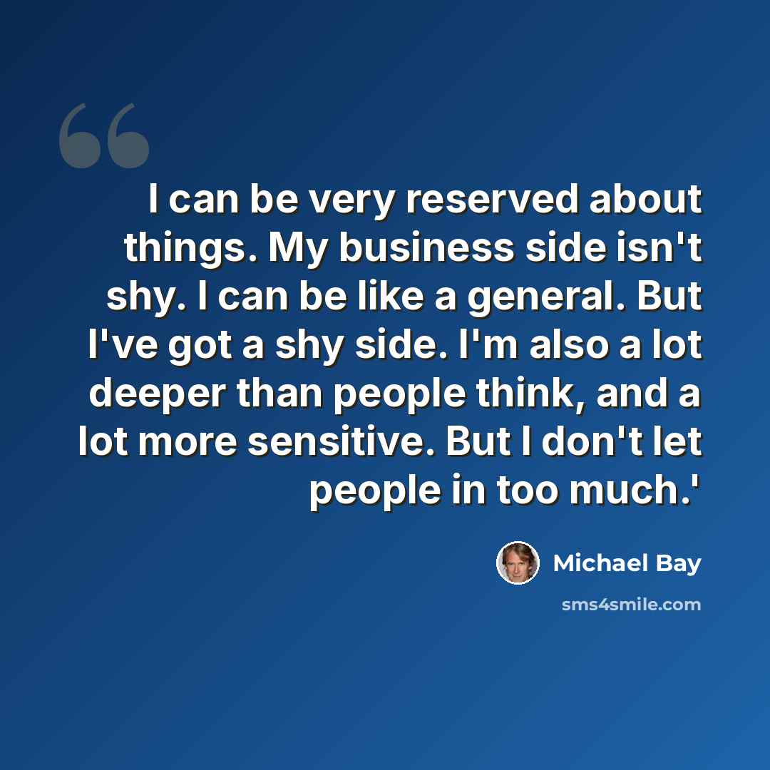 “I can be very reserved about things. My business side isn't shy. I can be like a general. But I've got a shy side. I'm also a lot deeper than people think, and a lot more sensitive. But I don't let people in too much.'” quote by Michael Bay