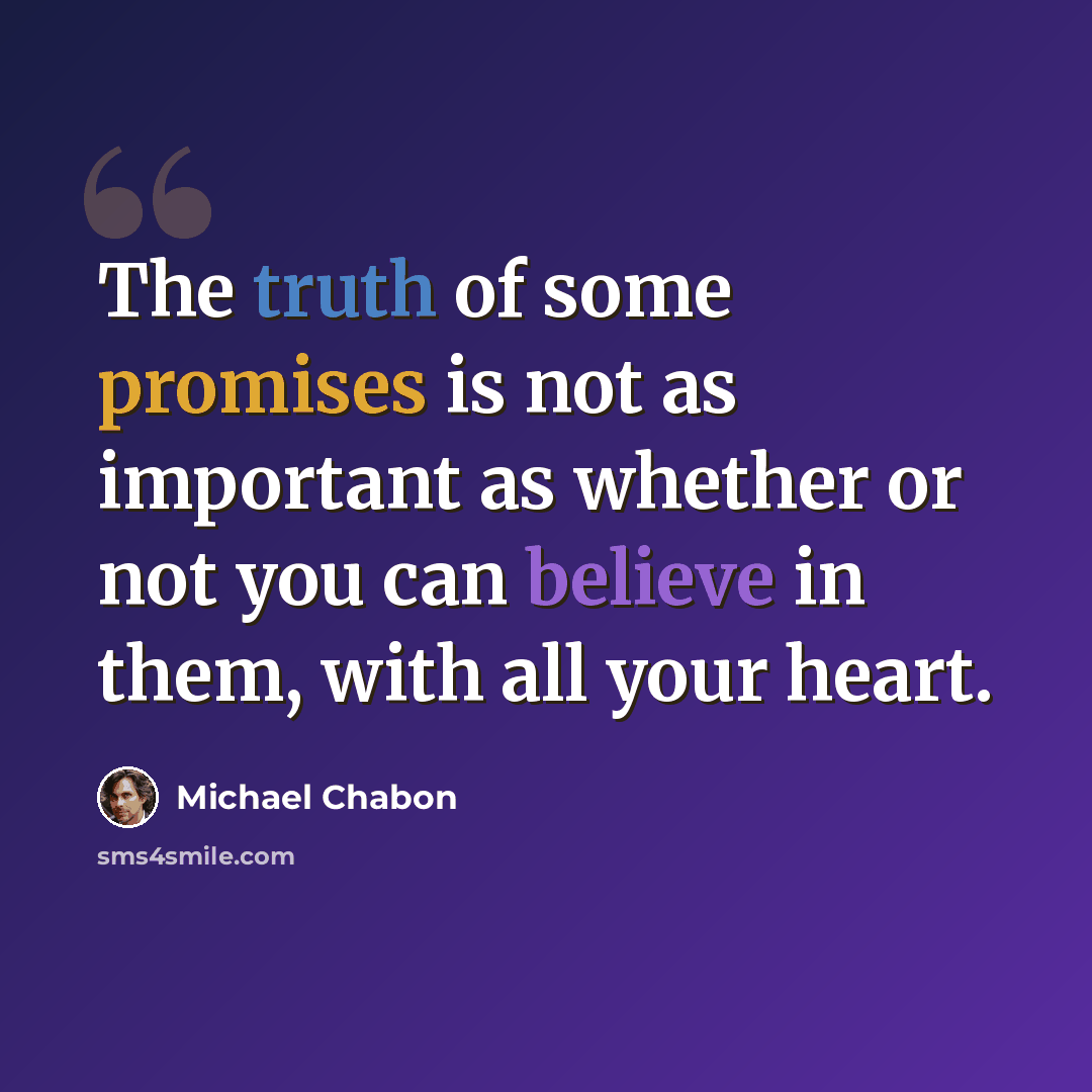 “The truth of some promises is not as important as whether or not you can believe in them, with all your heart.” quote by Michael Chabon