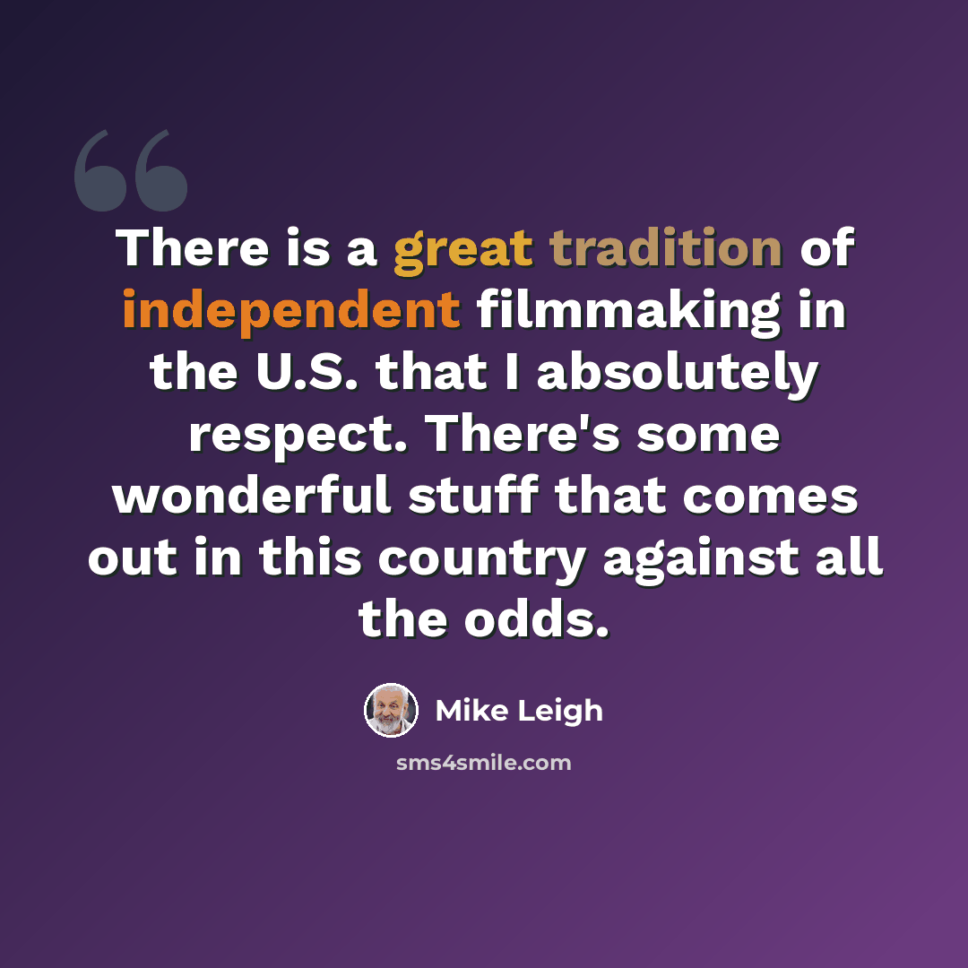 “There is a great tradition of independent filmmaking in the U.S. that I absolutely respect. There's some wonderful stuff that comes out in this country against all the odds.” quote by Mike Leigh