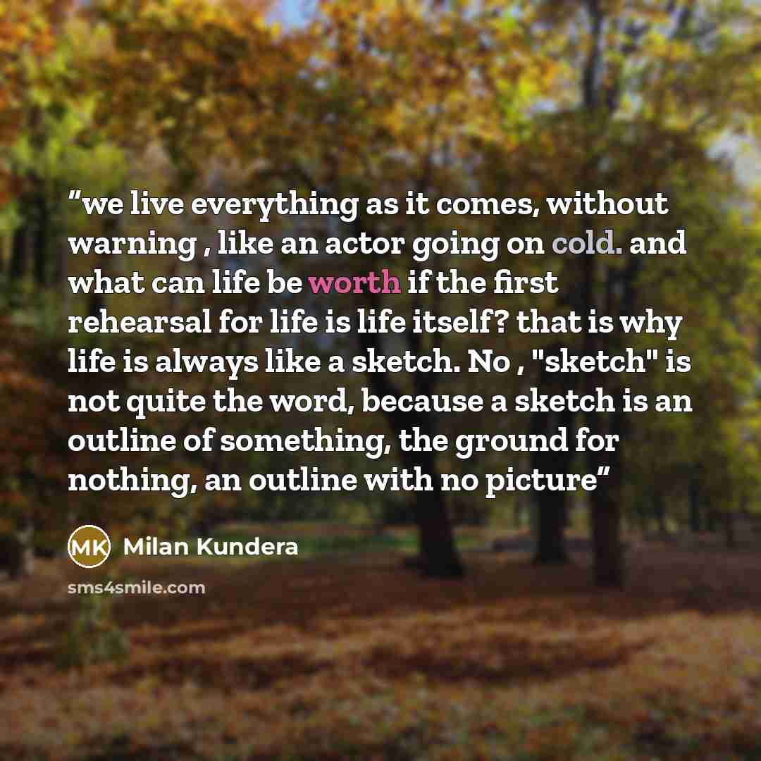 “we live everything as it comes, without warning , like an actor going on cold. and what can life be worth if the first rehearsal for life is life itself? that is why life is always like a sketch. No , "sketch" is not quite the word, because a sketch is an outline of something, the ground for…” quote by Milan Kundera