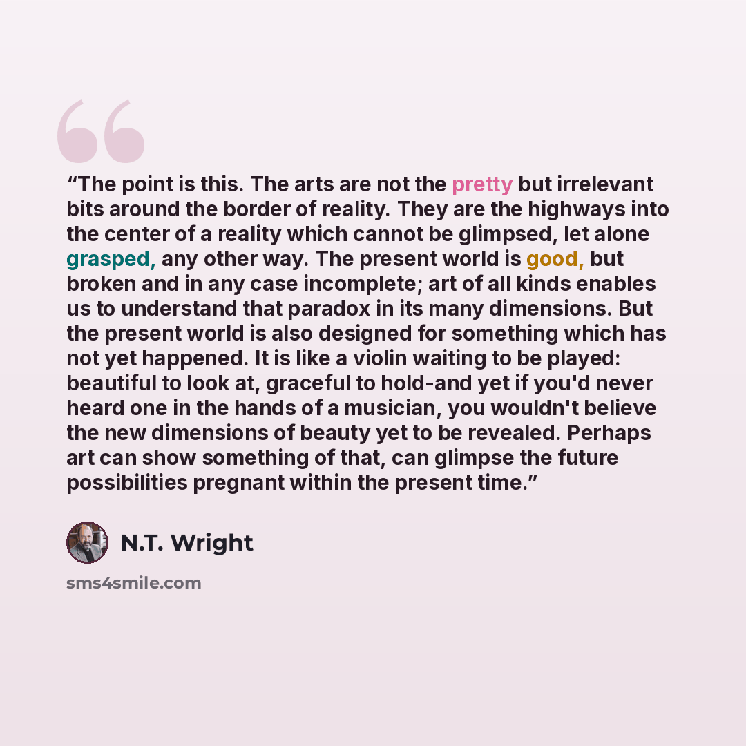 “The point is this. The arts are not the pretty but irrelevant bits around the border of reality. They are the highways into the center of a reality which cannot be glimpsed, let alone grasped, any other way. The present world is good, but broken and in any case incomplete; art of all kinds enables…” quote by N.T. Wright