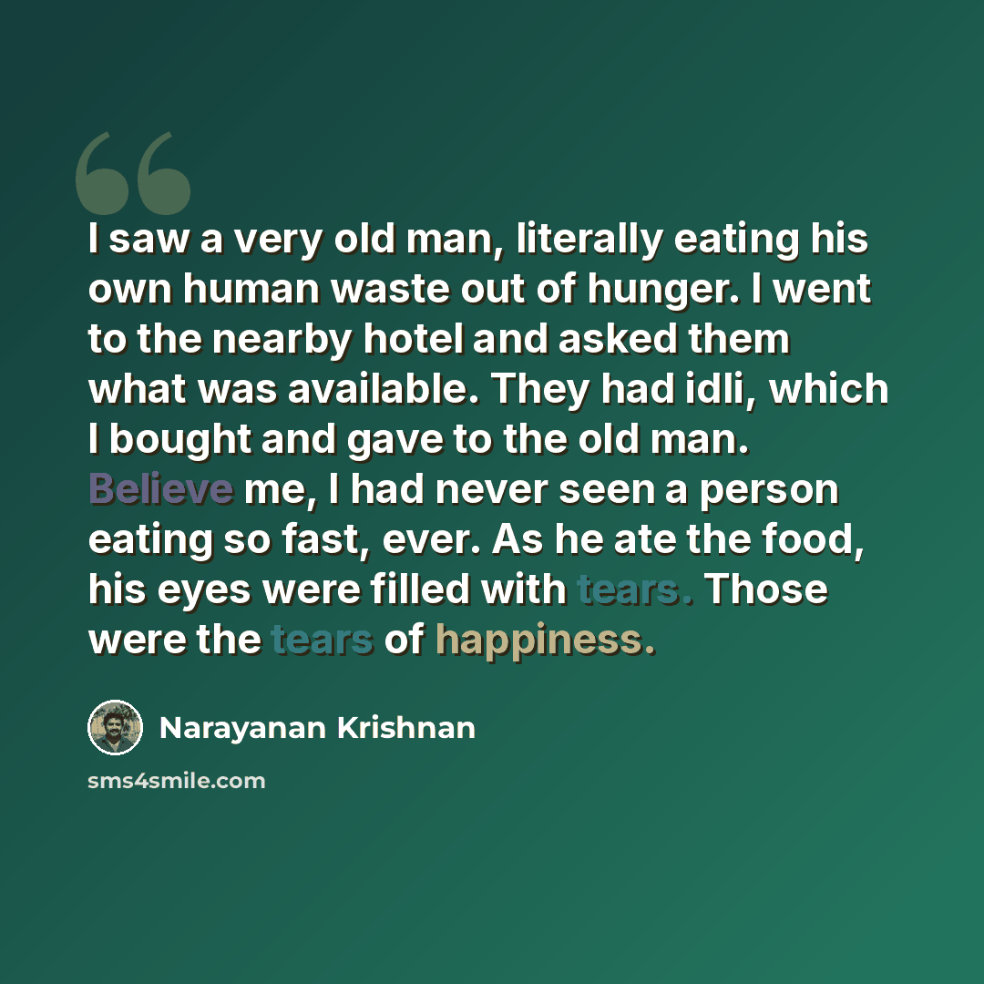 “I saw a very old man, literally eating his own human waste out of hunger. I went to the nearby hotel and asked them what was available. They had idli, which I bought and gave to the old man. Believe me, I had never seen a person eating so fast, ever. As he ate the food, his eyes were filled with…” quote by Narayanan Krishnan