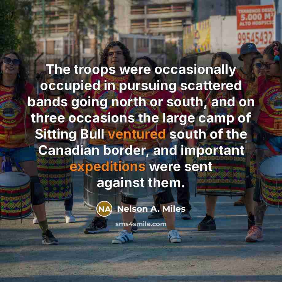“The troops were occasionally occupied in pursuing scattered bands going north or south, and on three occasions the large camp of Sitting Bull ventured south of the Canadian border, and important expeditions were sent against them.” quote by Nelson A. Miles