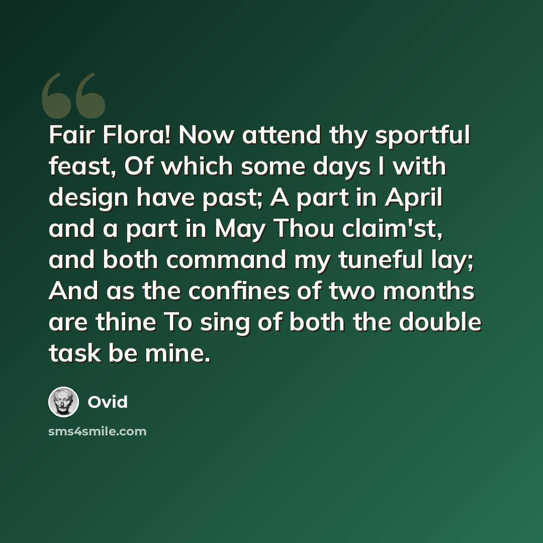 “Fair Flora! Now attend thy sportful feast, Of which some days I with design have past; A part in April and a part in May Thou claim'st, and both command my tuneful lay; And as the confines of two months are thine To sing of both the double task be mine.” quote by Ovid
