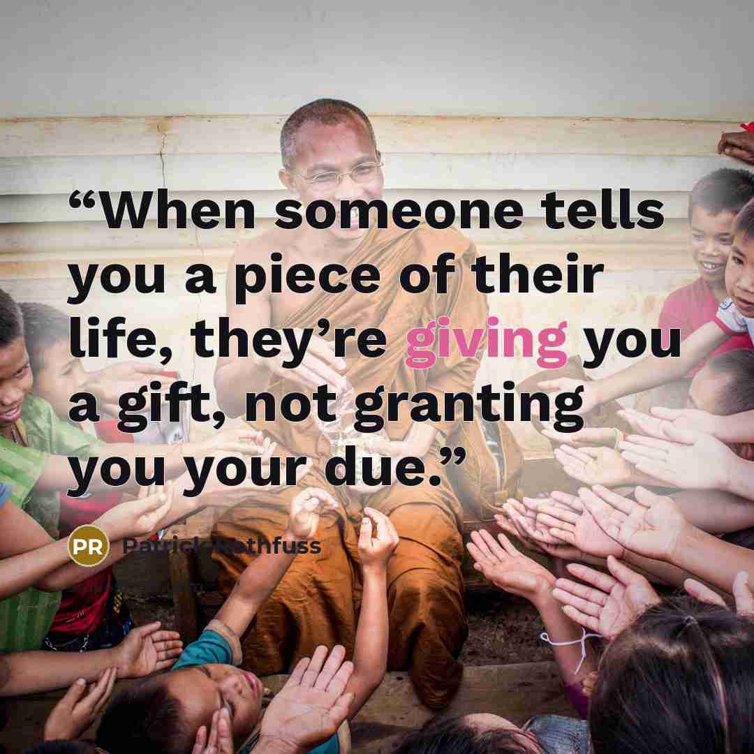 “When someone tells you a piece of their life, they’re giving you a gift, not granting you your due.” quote by Patrick Rothfuss
