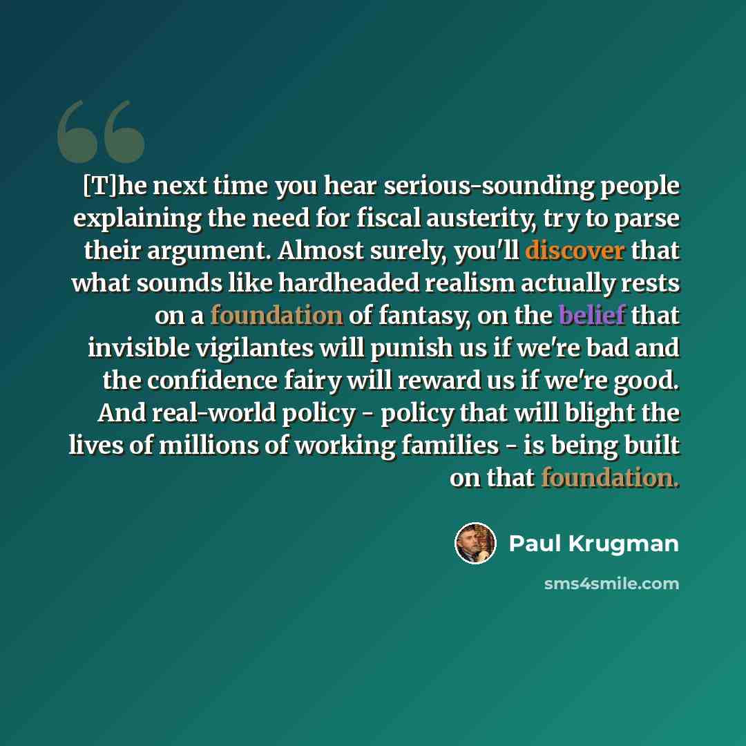 “[T]he next time you hear serious-sounding people explaining the need for fiscal austerity, try to parse their argument. Almost surely, you'll discover that what sounds like hardheaded realism actually rests on a foundation of fantasy, on the belief that invisible vigilantes will punish us if we're…” quote by Paul Krugman