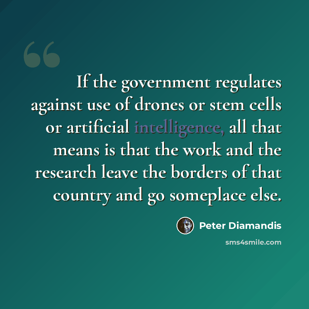 “If the government regulates against use of drones or stem cells or artificial intelligence, all that means is that the work and the research leave the borders of that country and go someplace else.” quote by Peter Diamandis